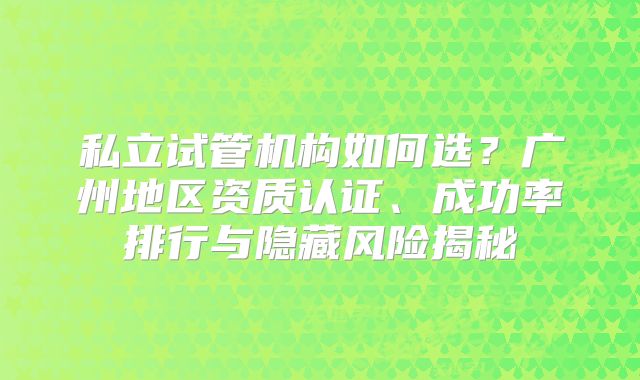 私立试管机构如何选?广州地区资质认证、成功率排行与隐藏风险揭秘