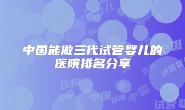 中国能做三代试管婴儿的医院排名分享