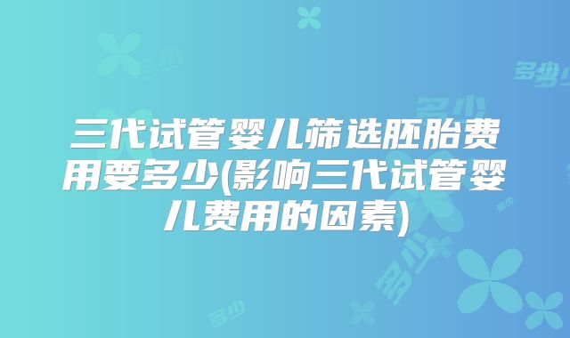三代试管婴儿筛选胚胎费用要多少(影响三代试管婴儿费用的因素)