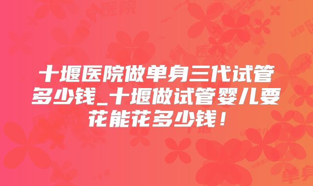 十堰医院做单身三代试管多少钱_十堰做试管婴儿要花能花多少钱！