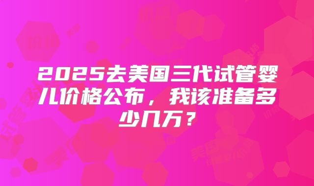 2025去美国三代试管婴儿价格公布,我该准备多少几万?