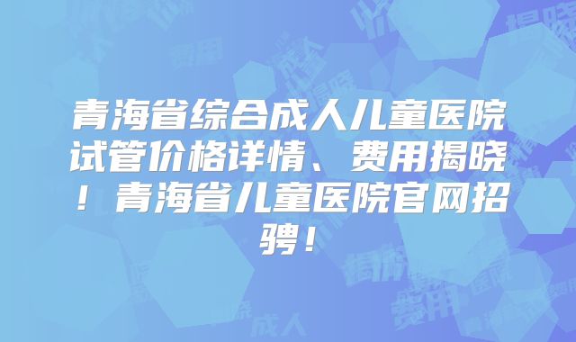 青海省综合成人儿童医院试管价格详情、费用揭晓！青海省儿童医院官网招骋！