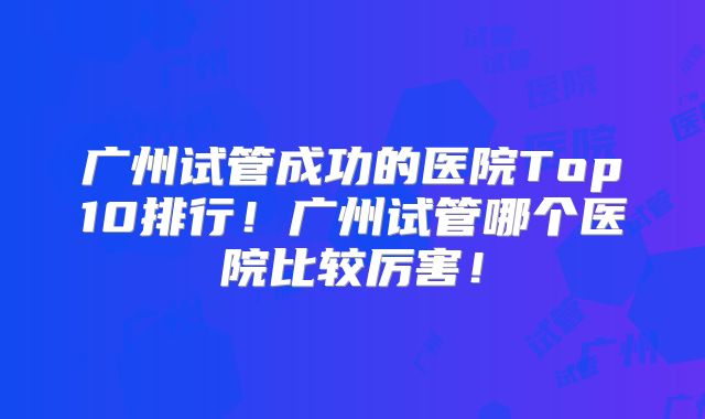 广州试管成功的医院Top10排行！广州试管哪个医院比较厉害！
