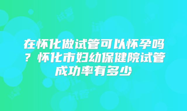 在怀化做试管可以怀孕吗？怀化市妇幼保健院试管成功率有多少