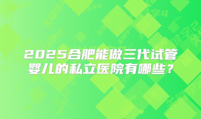 2025合肥能做三代试管婴儿的私立医院有哪些?