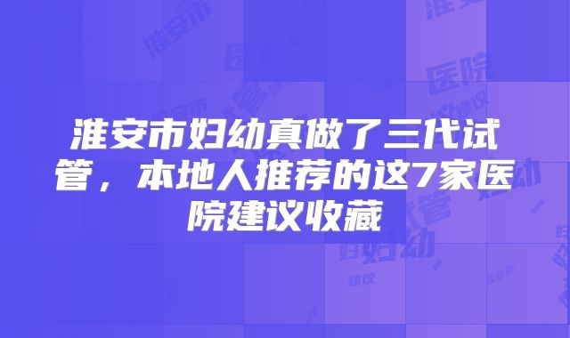 淮安市妇幼真做了三代试管，本地人推荐的这7家医院建议收藏