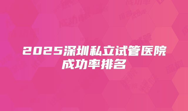 2025深圳私立试管医院成功率排名