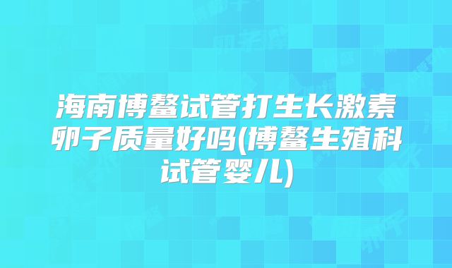海南博鳌试管打生长激素卵子质量好吗(博鳌生殖科试管婴儿)
