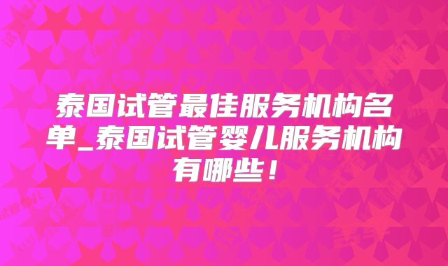 泰国试管最佳服务机构名单_泰国试管婴儿服务机构有哪些！
