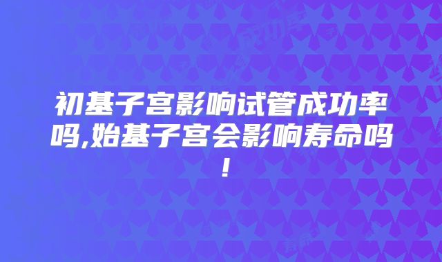 初基子宫影响试管成功率吗,始基子宫会影响寿命吗！