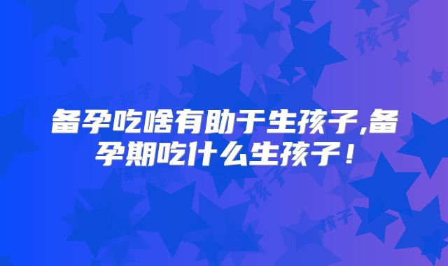备孕吃啥有助于生孩子,备孕期吃什么生孩子！