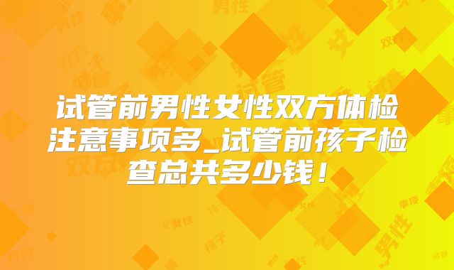 试管前男性女性双方体检注意事项多_试管前孩子检查总共多少钱!