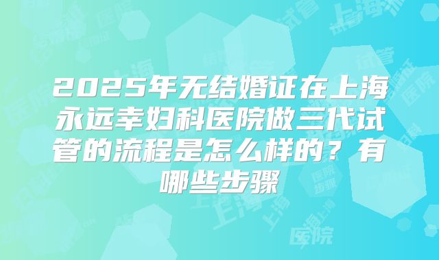 2025年无结婚证在上海永远幸妇科医院做三代试管的流程是怎么样的?有哪些步骤