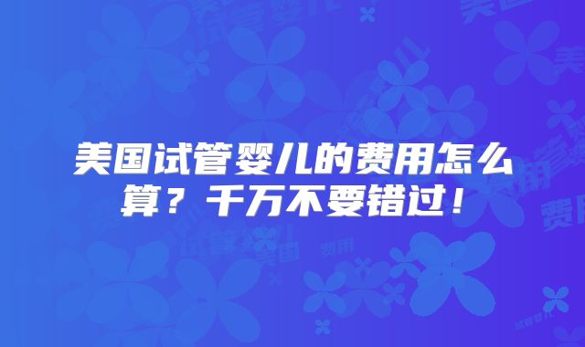 美国试管婴儿的费用怎么算?千万不要错过!