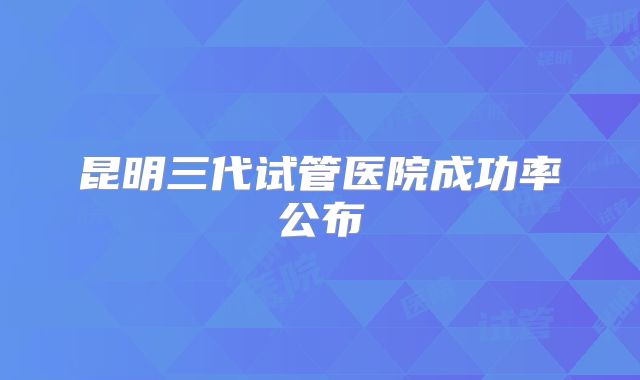 昆明三代试管医院成功率公布
