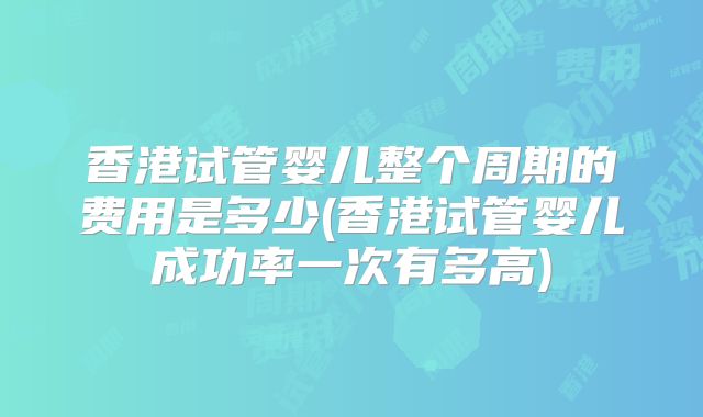 香港试管婴儿整个周期的费用是多少(香港试管婴儿成功率一次有多高)