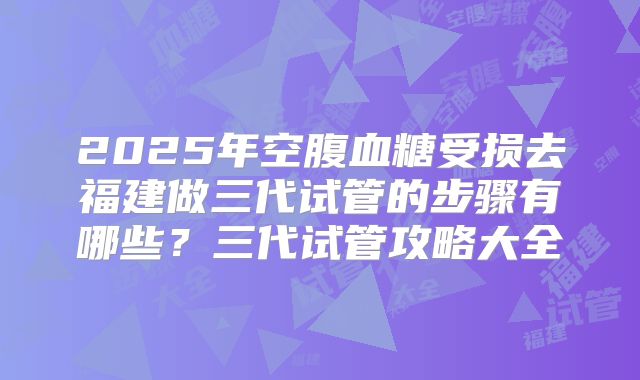 2025年空腹血糖受损去福建做三代试管的步骤有哪些?三代试管攻略大全