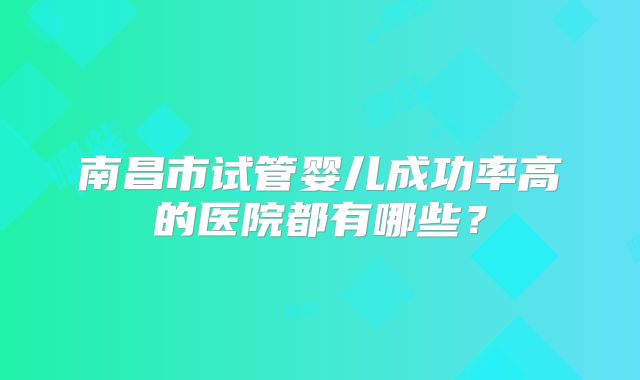 南昌市试管婴儿成功率高的医院都有哪些?