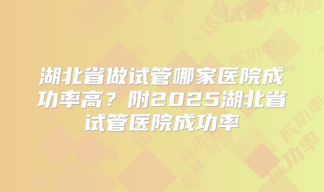 湖北省做试管哪家医院成功率高?附2025湖北省试管医院成功率