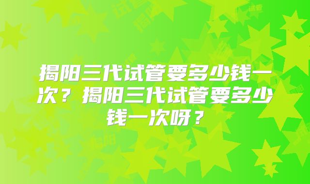 揭阳三代试管要多少钱一次?揭阳三代试管要多少钱一次呀?