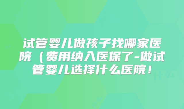试管婴儿做孩子找哪家医院（费用纳入医保了-做试管婴儿选择什么医院！