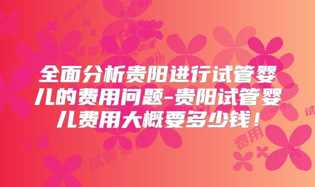 全面分析贵阳进行试管婴儿的费用问题-贵阳试管婴儿费用大概要多少钱！