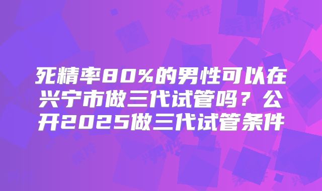 死精率80%的男性可以在兴宁市做三代试管吗?公开2025做三代试管条件