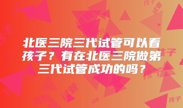 北医三院三代试管可以看孩子?有在北医三院做第三代试管成功的吗?