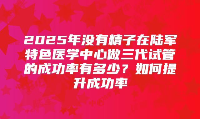 2025年没有精子在陆军特色医学中心做三代试管的成功率有多少?如何提升成功率