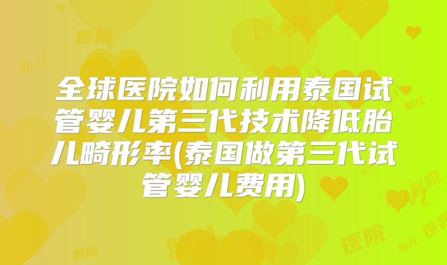 全球医院如何利用泰国试管婴儿第三代技术降低胎儿畸形率(泰国做第三代试管婴儿费用)