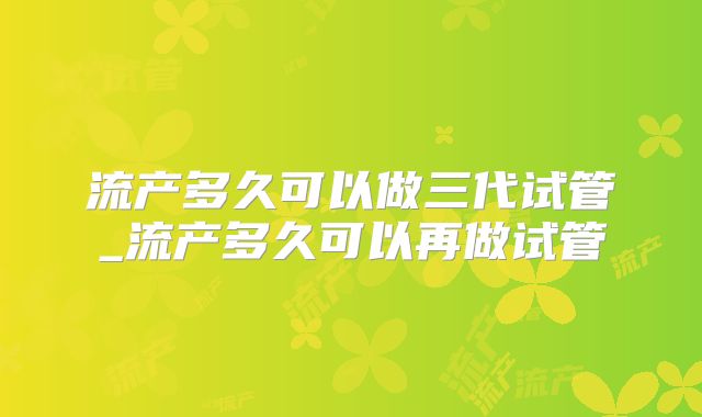 流产多久可以做三代试管_流产多久可以再做试管