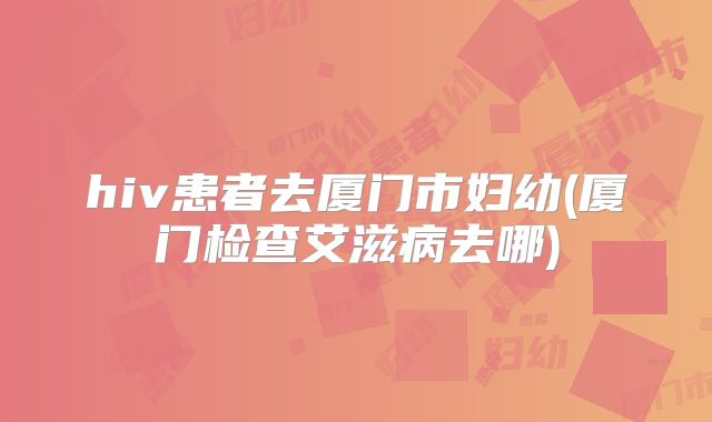 hiv患者去厦门市妇幼(厦门检查艾滋病去哪)