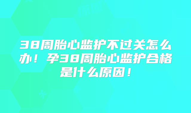 38周胎心监护不过关怎么办!孕38周胎心监护合格是什么原因!