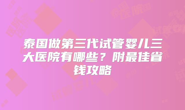 泰国做第三代试管婴儿三大医院有哪些？附最佳省钱攻略