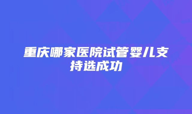 重庆哪家医院试管婴儿支持选成功