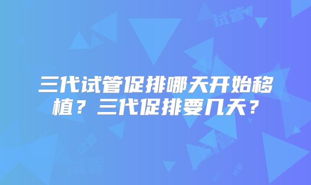 三代试管促排哪天开始移植？三代促排要几天？