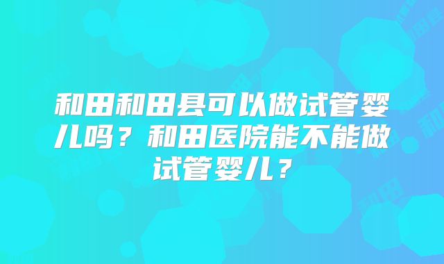 和田和田县可以做试管婴儿吗?和田医院能不能做试管婴儿?
