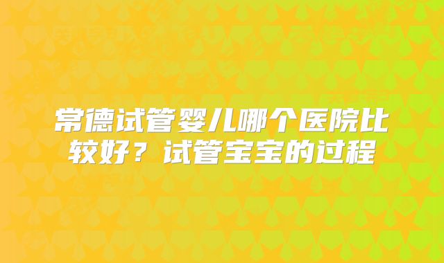 常德试管婴儿哪个医院比较好？试管宝宝的过程