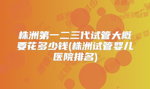 株洲第一二三代试管大概要花多少钱(株洲试管婴儿医院排名)