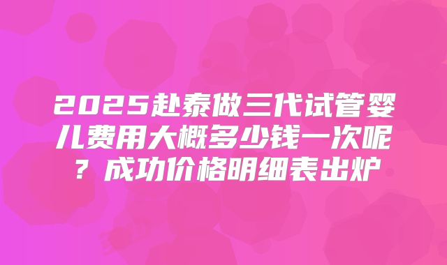 2025赴泰做三代试管婴儿费用大概多少钱一次呢？成功价格明细表出炉
