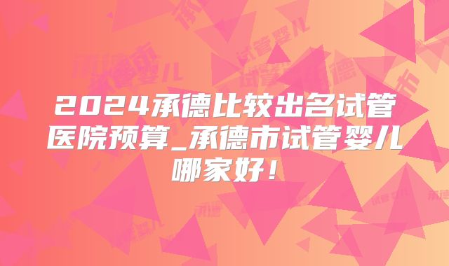 2024承德比较出名试管医院预算_承德市试管婴儿哪家好!