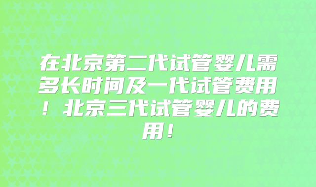 在北京第二代试管婴儿需多长时间及一代试管费用!北京三代试管婴儿的费用!