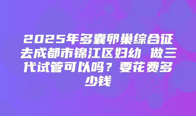 2025年多囊卵巢综合征去成都市锦江区妇幼 做三代试管可以吗？要花费多少钱