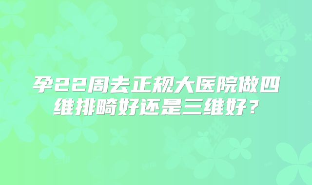 孕22周去正规大医院做四维排畸好还是三维好?