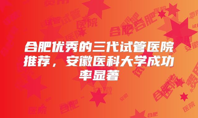 合肥优秀的三代试管医院推荐,安徽医科大学成功率显著