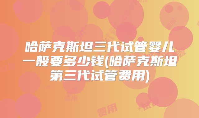 哈萨克斯坦三代试管婴儿一般要多少钱(哈萨克斯坦第三代试管费用)
