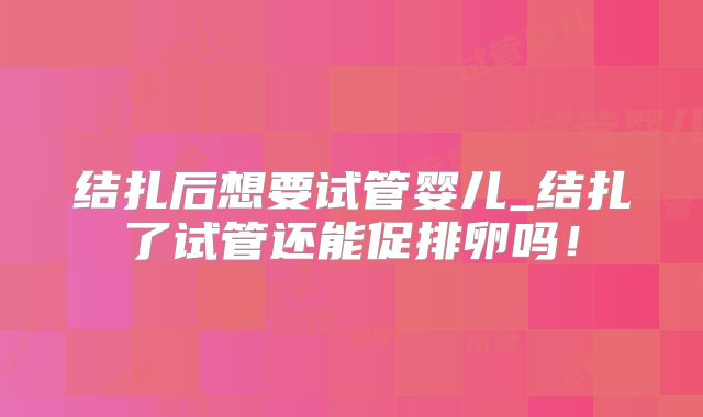 结扎后想要试管婴儿_结扎了试管还能促排卵吗！