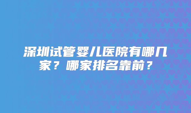 深圳试管婴儿医院有哪几家?哪家排名靠前?