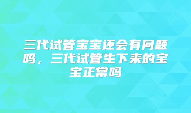 三代试管宝宝还会有问题吗，三代试管生下来的宝宝正常吗