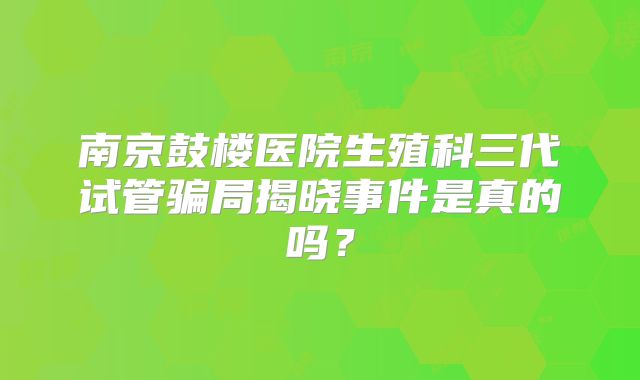 南京鼓楼医院生殖科三代试管骗局揭晓事件是真的吗？